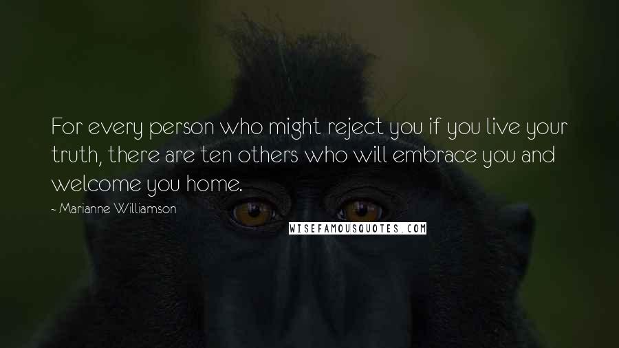 Marianne Williamson Quotes: For every person who might reject you if you live your truth, there are ten others who will embrace you and welcome you home.