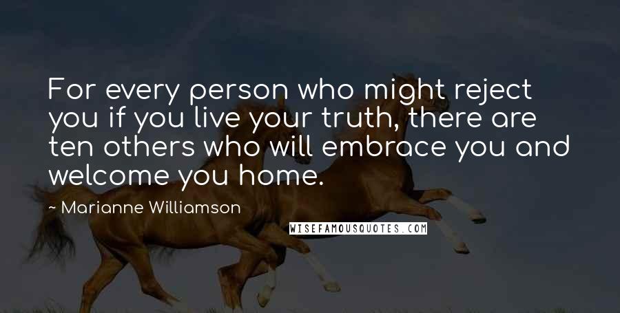 Marianne Williamson Quotes: For every person who might reject you if you live your truth, there are ten others who will embrace you and welcome you home.