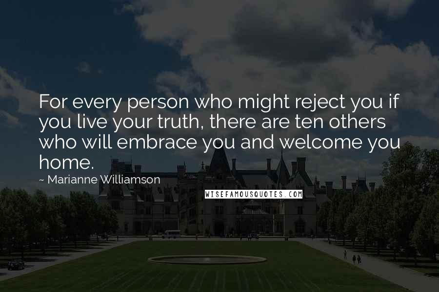 Marianne Williamson Quotes: For every person who might reject you if you live your truth, there are ten others who will embrace you and welcome you home.