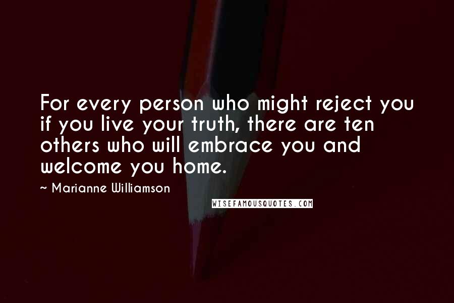 Marianne Williamson Quotes: For every person who might reject you if you live your truth, there are ten others who will embrace you and welcome you home.