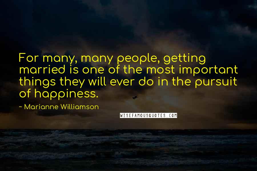 Marianne Williamson Quotes: For many, many people, getting married is one of the most important things they will ever do in the pursuit of happiness.