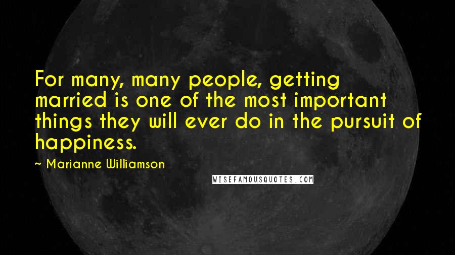 Marianne Williamson Quotes: For many, many people, getting married is one of the most important things they will ever do in the pursuit of happiness.