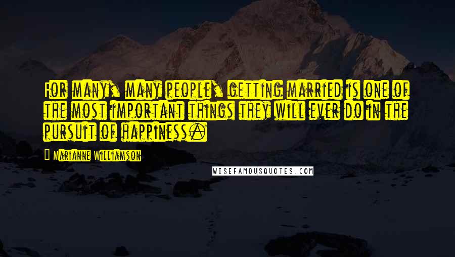 Marianne Williamson Quotes: For many, many people, getting married is one of the most important things they will ever do in the pursuit of happiness.