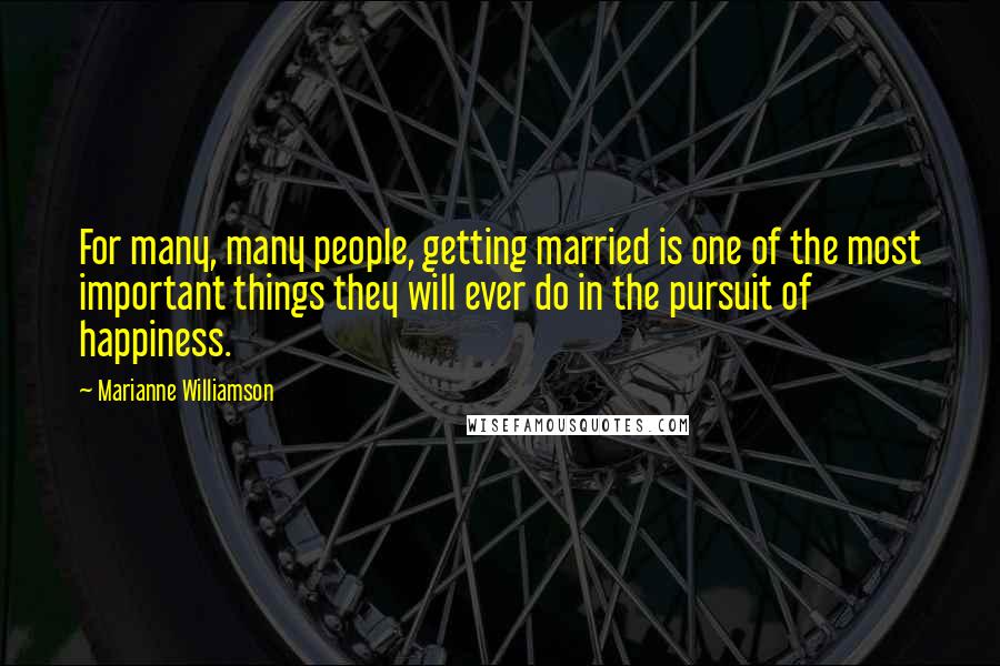 Marianne Williamson Quotes: For many, many people, getting married is one of the most important things they will ever do in the pursuit of happiness.