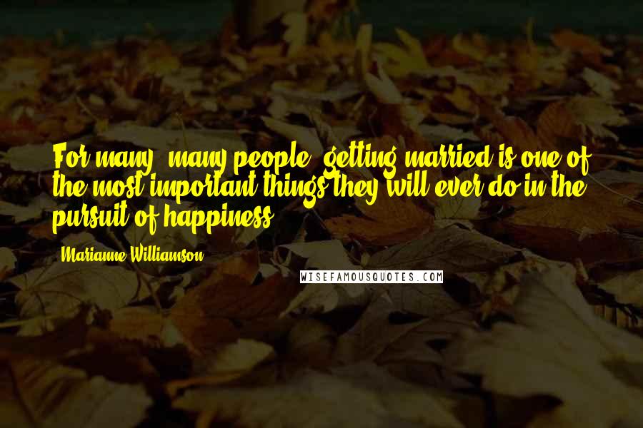 Marianne Williamson Quotes: For many, many people, getting married is one of the most important things they will ever do in the pursuit of happiness.
