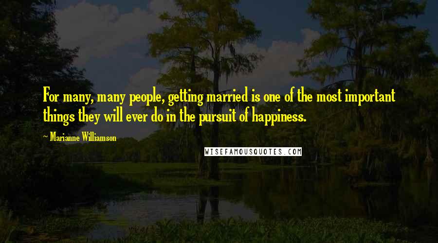 Marianne Williamson Quotes: For many, many people, getting married is one of the most important things they will ever do in the pursuit of happiness.