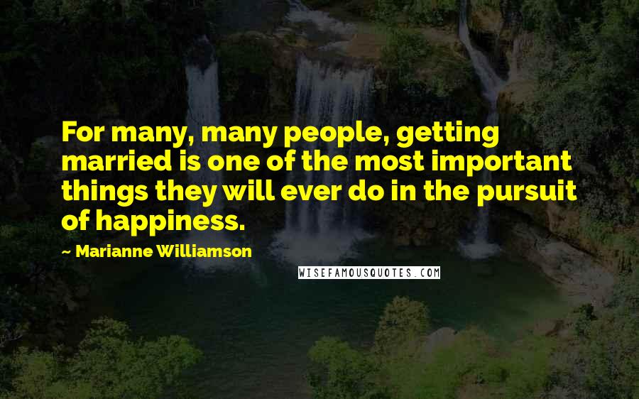 Marianne Williamson Quotes: For many, many people, getting married is one of the most important things they will ever do in the pursuit of happiness.
