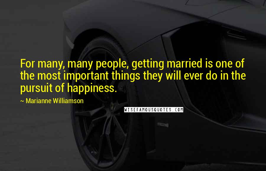Marianne Williamson Quotes: For many, many people, getting married is one of the most important things they will ever do in the pursuit of happiness.