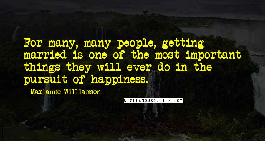 Marianne Williamson Quotes: For many, many people, getting married is one of the most important things they will ever do in the pursuit of happiness.