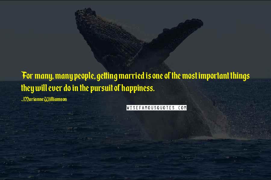 Marianne Williamson Quotes: For many, many people, getting married is one of the most important things they will ever do in the pursuit of happiness.