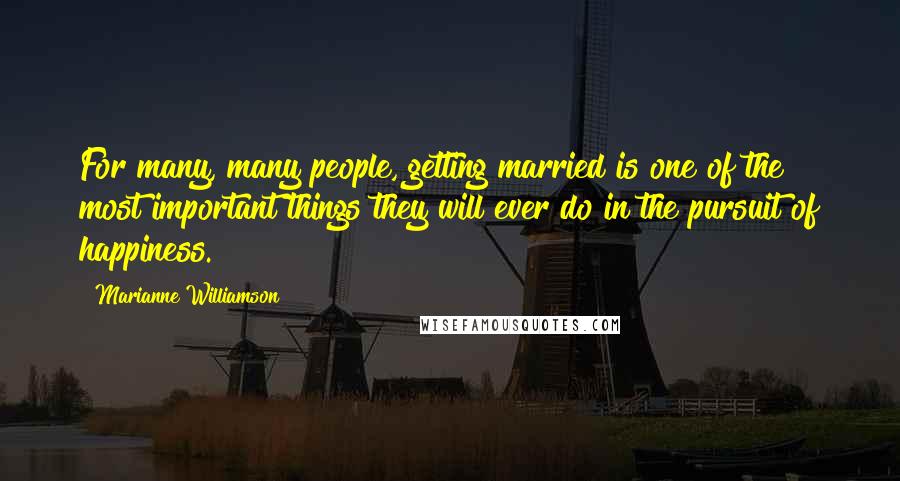 Marianne Williamson Quotes: For many, many people, getting married is one of the most important things they will ever do in the pursuit of happiness.