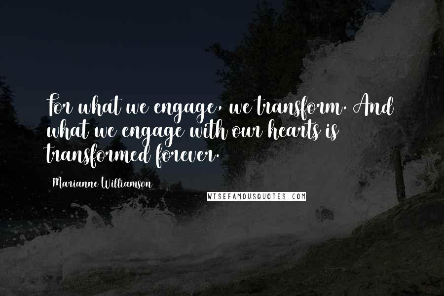 Marianne Williamson Quotes: For what we engage, we transform. And what we engage with our hearts is transformed forever.