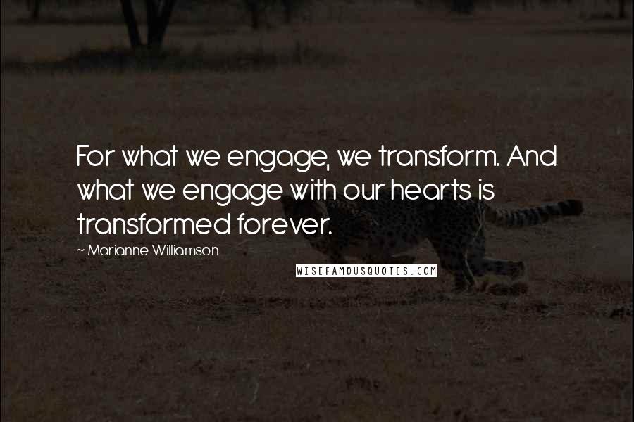Marianne Williamson Quotes: For what we engage, we transform. And what we engage with our hearts is transformed forever.