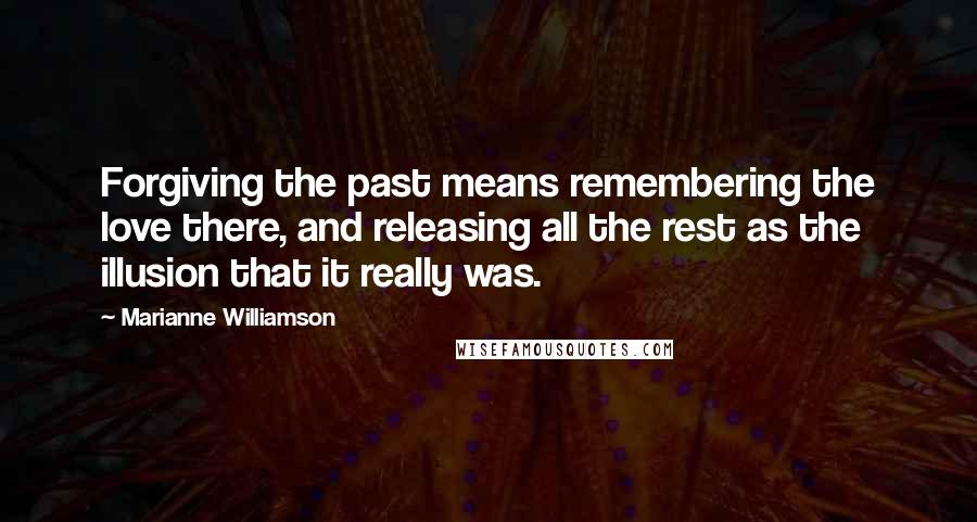 Marianne Williamson Quotes: Forgiving the past means remembering the love there, and releasing all the rest as the illusion that it really was.