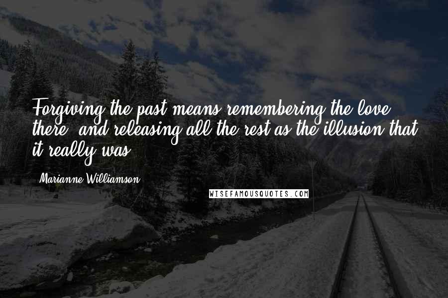 Marianne Williamson Quotes: Forgiving the past means remembering the love there, and releasing all the rest as the illusion that it really was.