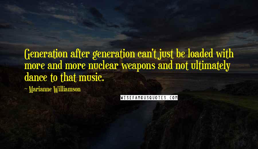 Marianne Williamson Quotes: Generation after generation can't just be loaded with more and more nuclear weapons and not ultimately dance to that music.