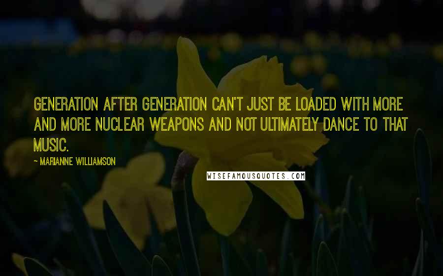 Marianne Williamson Quotes: Generation after generation can't just be loaded with more and more nuclear weapons and not ultimately dance to that music.