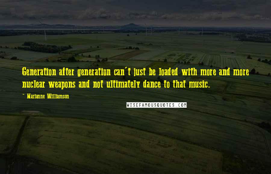 Marianne Williamson Quotes: Generation after generation can't just be loaded with more and more nuclear weapons and not ultimately dance to that music.
