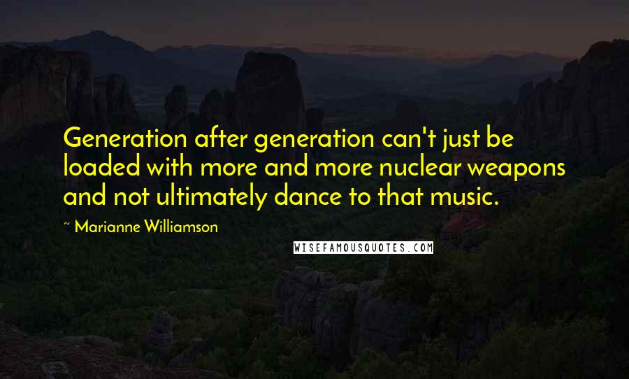 Marianne Williamson Quotes: Generation after generation can't just be loaded with more and more nuclear weapons and not ultimately dance to that music.