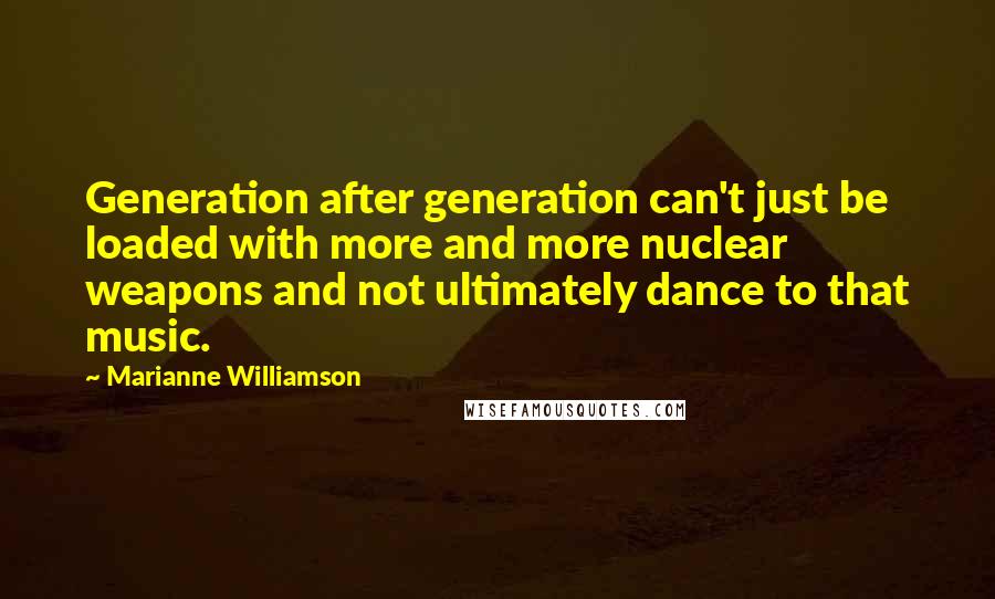 Marianne Williamson Quotes: Generation after generation can't just be loaded with more and more nuclear weapons and not ultimately dance to that music.