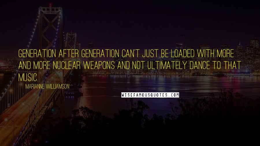 Marianne Williamson Quotes: Generation after generation can't just be loaded with more and more nuclear weapons and not ultimately dance to that music.