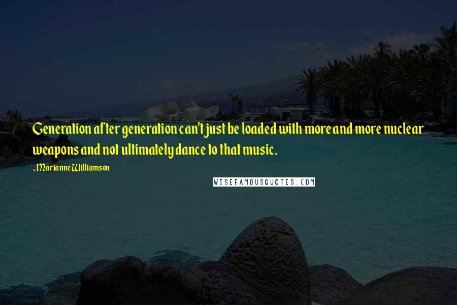 Marianne Williamson Quotes: Generation after generation can't just be loaded with more and more nuclear weapons and not ultimately dance to that music.