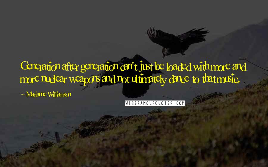 Marianne Williamson Quotes: Generation after generation can't just be loaded with more and more nuclear weapons and not ultimately dance to that music.