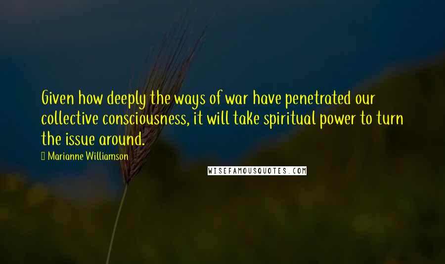Marianne Williamson Quotes: Given how deeply the ways of war have penetrated our collective consciousness, it will take spiritual power to turn the issue around.