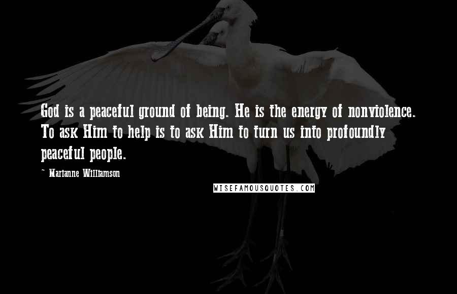 Marianne Williamson Quotes: God is a peaceful ground of being. He is the energy of nonviolence. To ask Him to help is to ask Him to turn us into profoundly peaceful people.