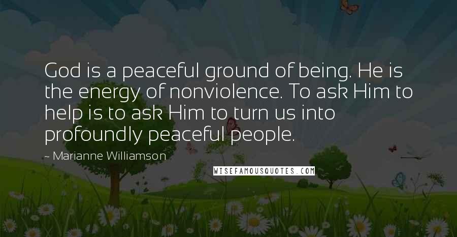Marianne Williamson Quotes: God is a peaceful ground of being. He is the energy of nonviolence. To ask Him to help is to ask Him to turn us into profoundly peaceful people.