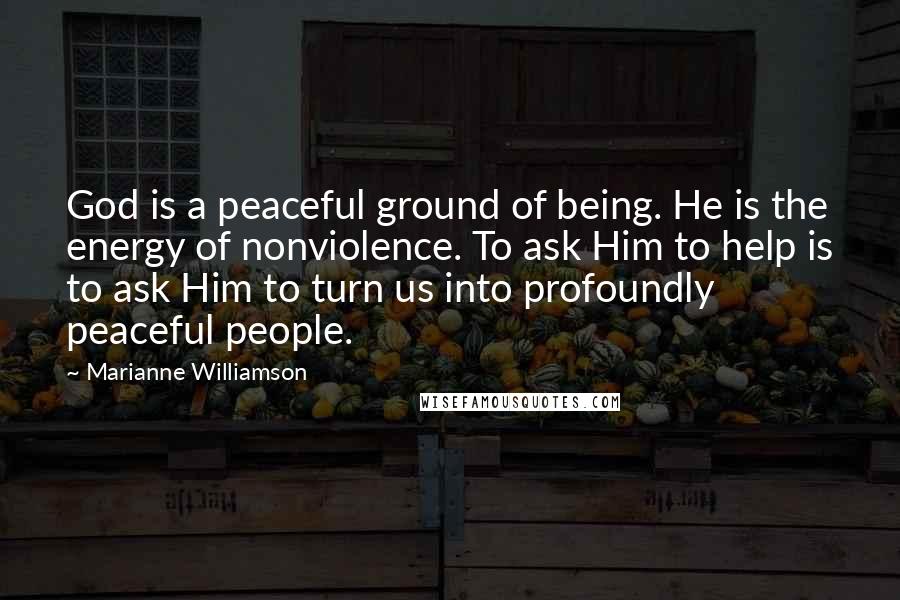 Marianne Williamson Quotes: God is a peaceful ground of being. He is the energy of nonviolence. To ask Him to help is to ask Him to turn us into profoundly peaceful people.