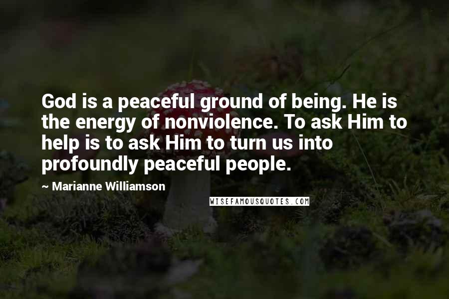Marianne Williamson Quotes: God is a peaceful ground of being. He is the energy of nonviolence. To ask Him to help is to ask Him to turn us into profoundly peaceful people.