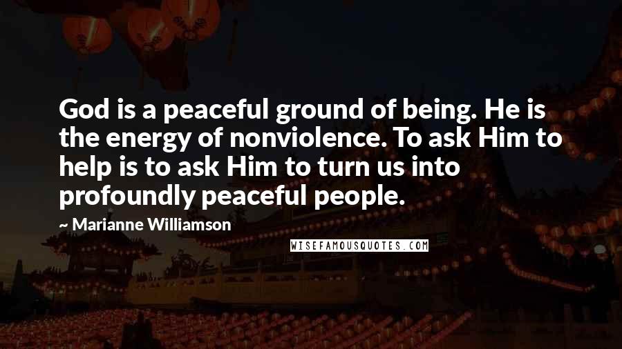 Marianne Williamson Quotes: God is a peaceful ground of being. He is the energy of nonviolence. To ask Him to help is to ask Him to turn us into profoundly peaceful people.