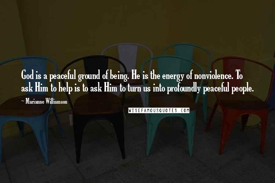 Marianne Williamson Quotes: God is a peaceful ground of being. He is the energy of nonviolence. To ask Him to help is to ask Him to turn us into profoundly peaceful people.