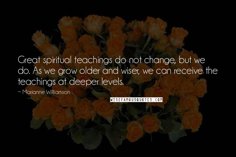 Marianne Williamson Quotes: Great spiritual teachings do not change, but we do. As we grow older and wiser, we can receive the teachings at deeper levels.