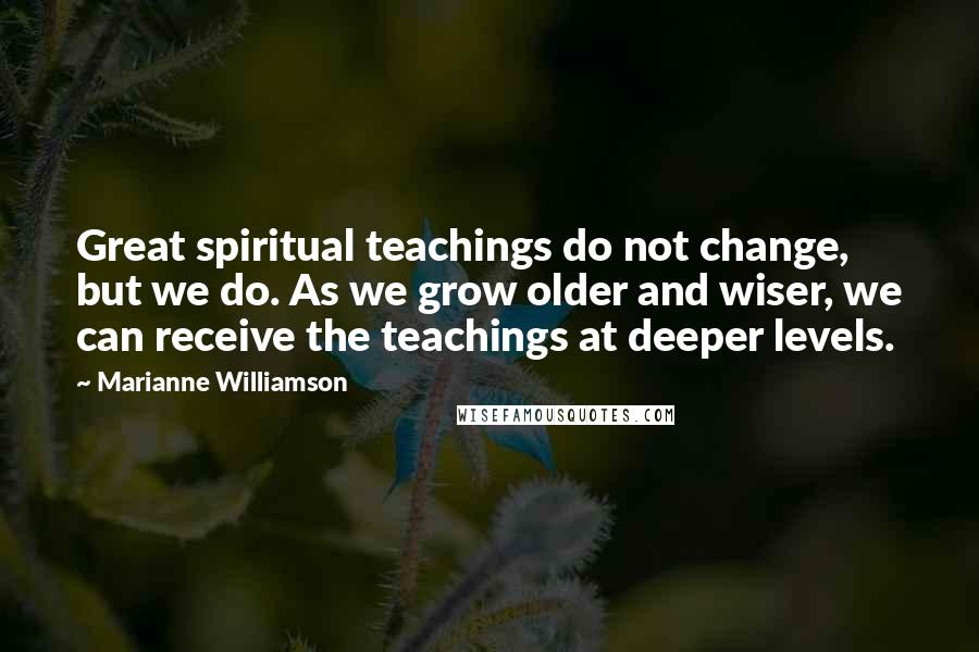 Marianne Williamson Quotes: Great spiritual teachings do not change, but we do. As we grow older and wiser, we can receive the teachings at deeper levels.