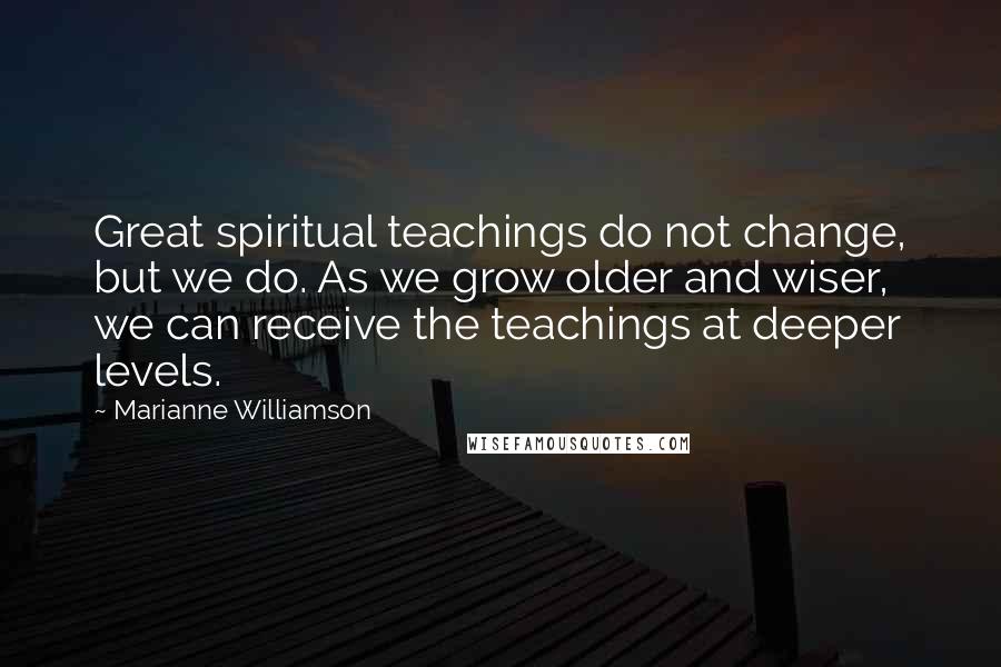 Marianne Williamson Quotes: Great spiritual teachings do not change, but we do. As we grow older and wiser, we can receive the teachings at deeper levels.