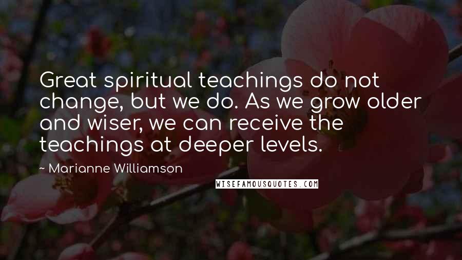 Marianne Williamson Quotes: Great spiritual teachings do not change, but we do. As we grow older and wiser, we can receive the teachings at deeper levels.