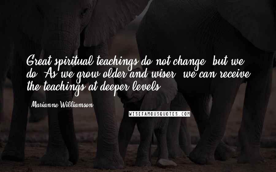 Marianne Williamson Quotes: Great spiritual teachings do not change, but we do. As we grow older and wiser, we can receive the teachings at deeper levels.