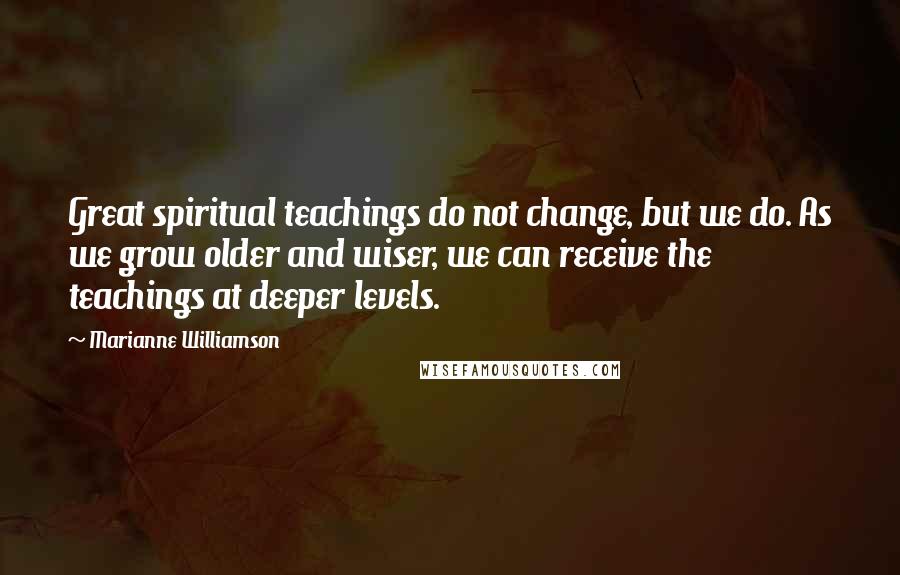 Marianne Williamson Quotes: Great spiritual teachings do not change, but we do. As we grow older and wiser, we can receive the teachings at deeper levels.