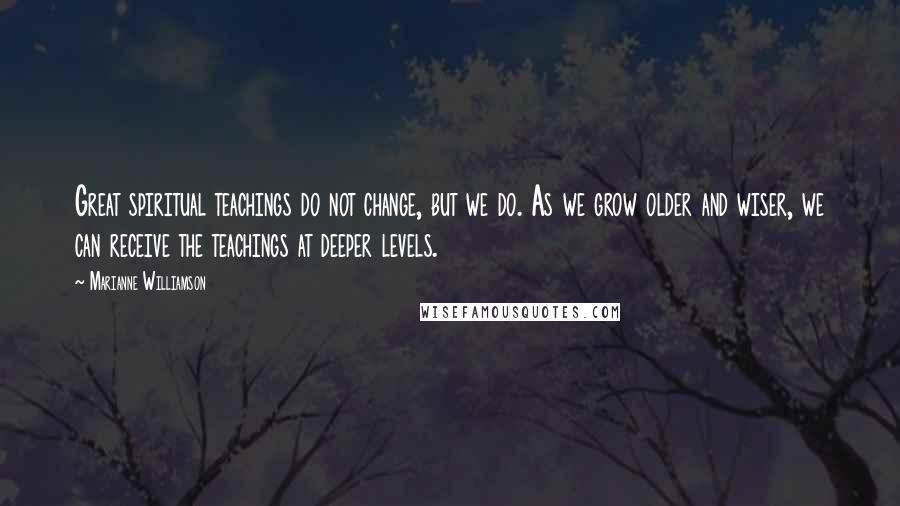 Marianne Williamson Quotes: Great spiritual teachings do not change, but we do. As we grow older and wiser, we can receive the teachings at deeper levels.