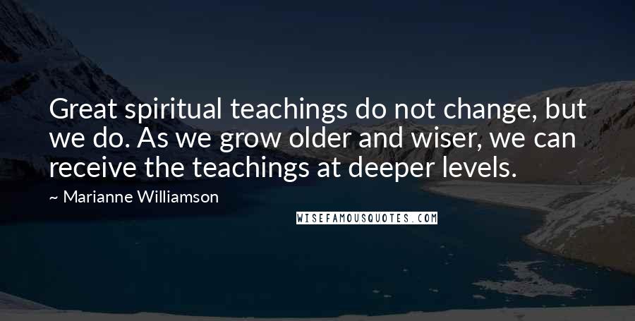 Marianne Williamson Quotes: Great spiritual teachings do not change, but we do. As we grow older and wiser, we can receive the teachings at deeper levels.