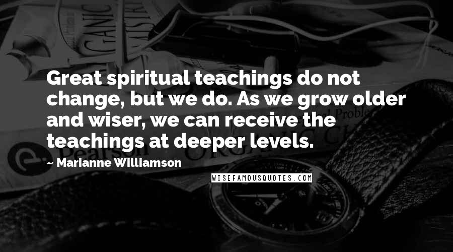 Marianne Williamson Quotes: Great spiritual teachings do not change, but we do. As we grow older and wiser, we can receive the teachings at deeper levels.