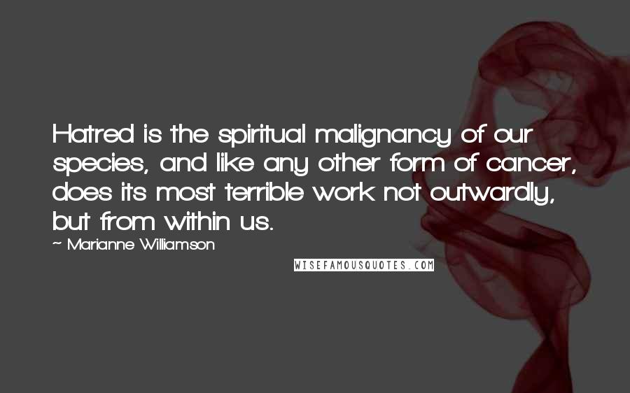 Marianne Williamson Quotes: Hatred is the spiritual malignancy of our species, and like any other form of cancer, does its most terrible work not outwardly, but from within us.