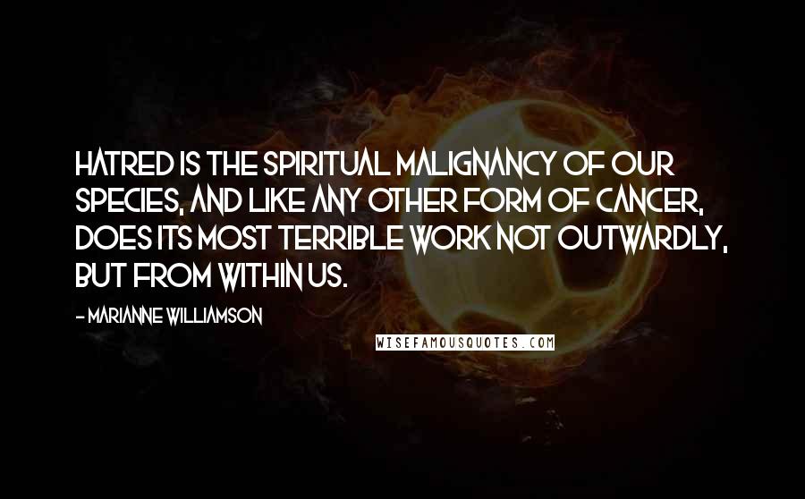 Marianne Williamson Quotes: Hatred is the spiritual malignancy of our species, and like any other form of cancer, does its most terrible work not outwardly, but from within us.