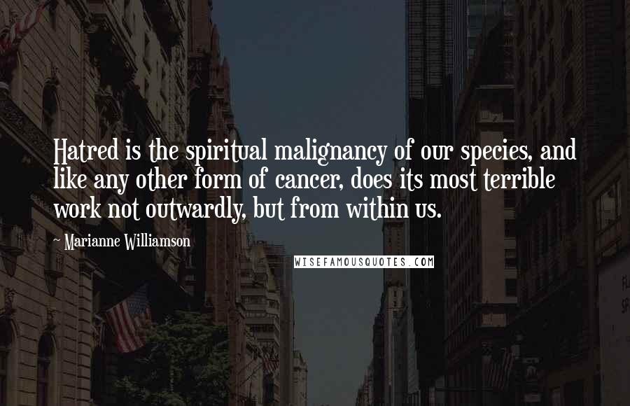 Marianne Williamson Quotes: Hatred is the spiritual malignancy of our species, and like any other form of cancer, does its most terrible work not outwardly, but from within us.