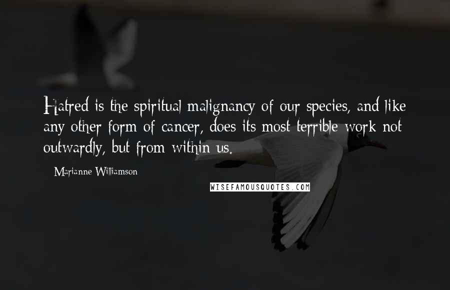 Marianne Williamson Quotes: Hatred is the spiritual malignancy of our species, and like any other form of cancer, does its most terrible work not outwardly, but from within us.