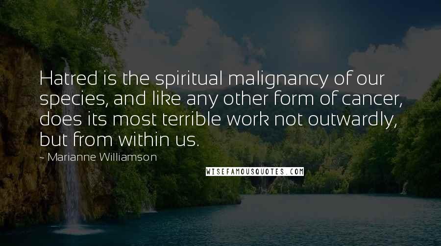 Marianne Williamson Quotes: Hatred is the spiritual malignancy of our species, and like any other form of cancer, does its most terrible work not outwardly, but from within us.