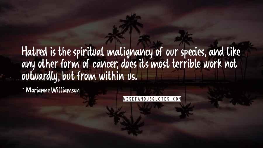 Marianne Williamson Quotes: Hatred is the spiritual malignancy of our species, and like any other form of cancer, does its most terrible work not outwardly, but from within us.