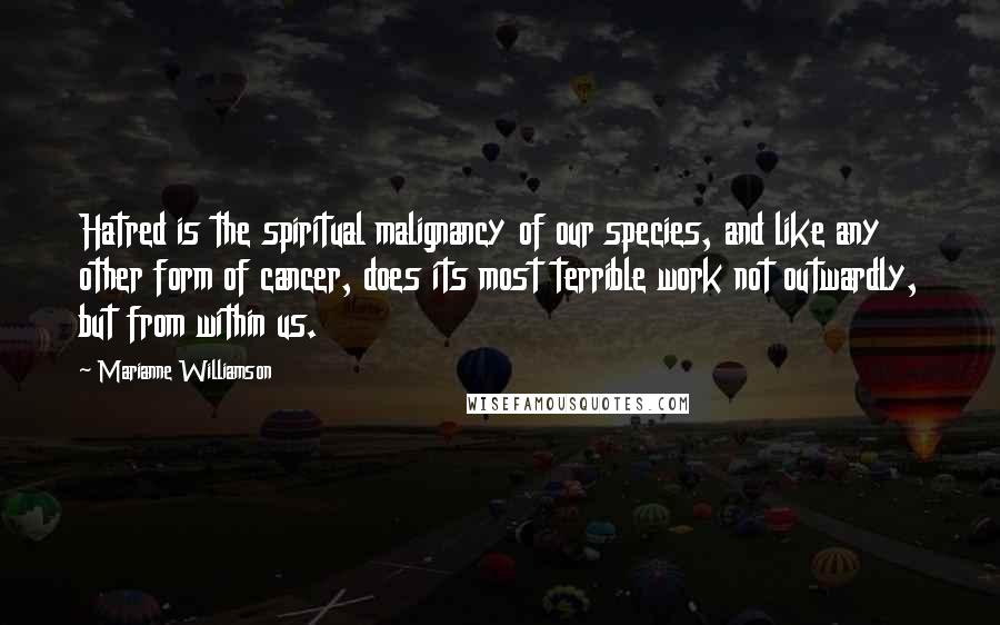 Marianne Williamson Quotes: Hatred is the spiritual malignancy of our species, and like any other form of cancer, does its most terrible work not outwardly, but from within us.